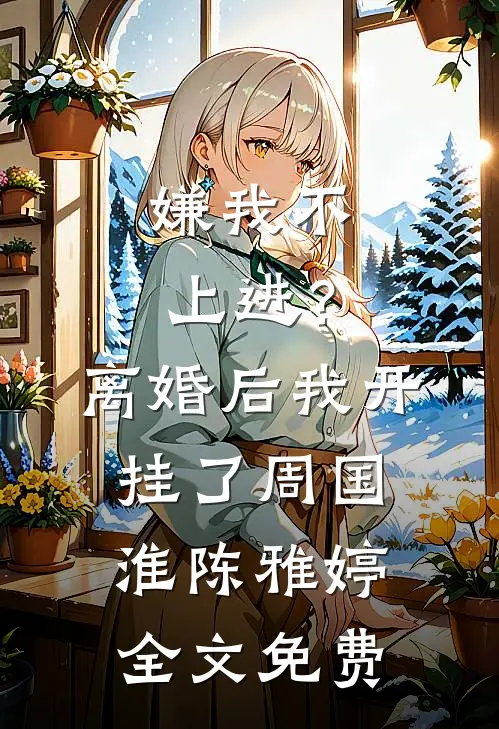 嫌我不上进？离婚后我开挂了周国淮陈雅婷全文免费