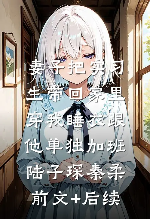 妻子把实习生带回家里，穿我睡衣跟他单独加班陆子琛秦柔前文+后续