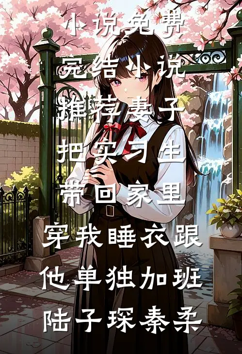 妻子把实习生带回家里，穿我睡衣跟他单独加班陆子琛秦柔完本小说免费_完结小说推荐妻子把实习生带回家里，穿我睡衣跟他单独加班(陆子琛秦柔)