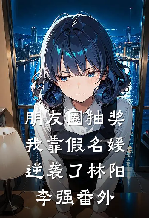 朋友圈抽奖，我靠假名媛逆袭了林阳李强番外