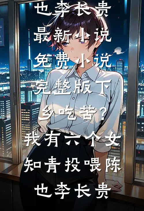 下乡吃苦？我有六个女知青投喂陈也李长贵最新小说_免费小说完整版下乡吃苦？我有六个女知青投喂陈也李长贵