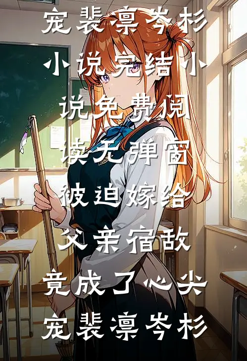被迫嫁给父亲宿敌，竟成了心尖宠裴凛岑杉小说完结_小说免费阅读无弹窗被迫嫁给父亲宿敌，竟成了心尖宠裴凛岑杉