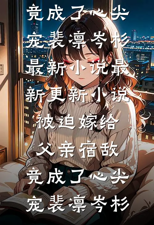 被迫嫁给父亲宿敌，竟成了心尖宠裴凛岑杉最新小说_最新更新小说被迫嫁给父亲宿敌，竟成了心尖宠裴凛岑杉