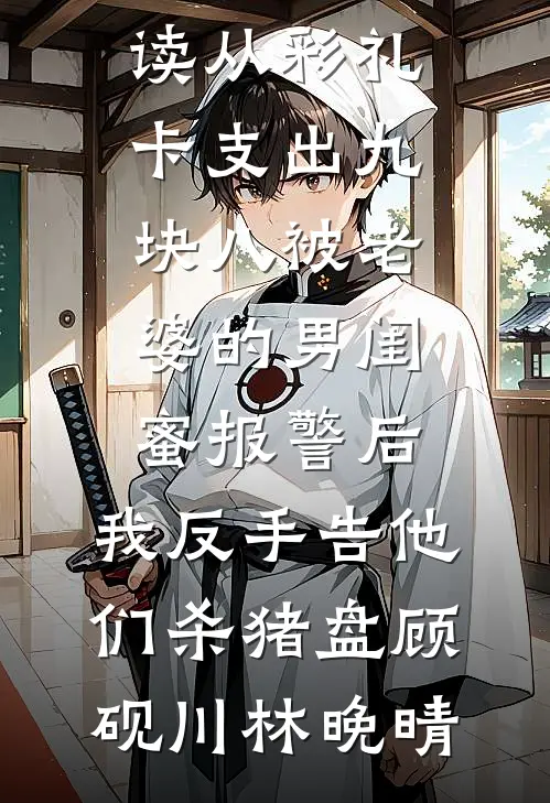 从彩礼卡支出九块八被老婆的男闺蜜报警后，我反手告他们杀猪盘(顾砚川林晚晴)免费小说_完结小说免费阅读从彩礼卡支出九块八被老婆的男闺蜜报警后，我反手告他们杀猪盘顾砚川林晚晴