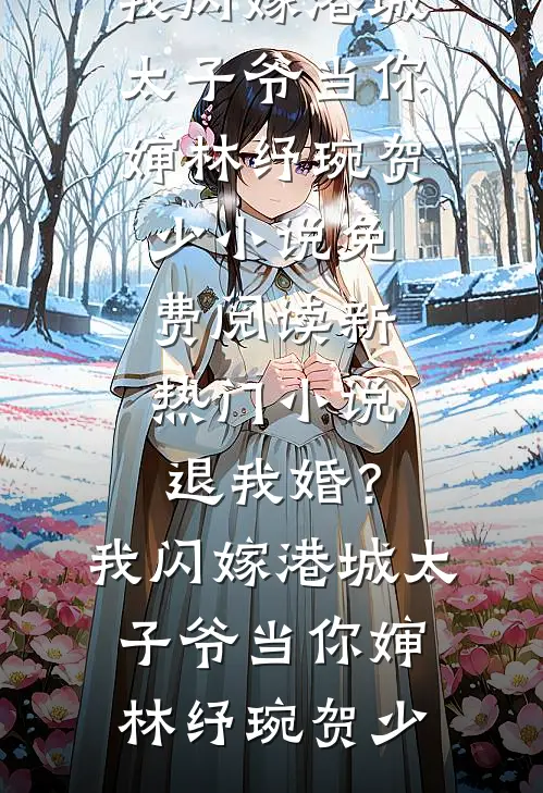 退我婚？我闪嫁港城太子爷当你婶(林纾琬贺少)小说免费阅读_新热门小说退我婚？我闪嫁港城太子爷当你婶林纾琬贺少