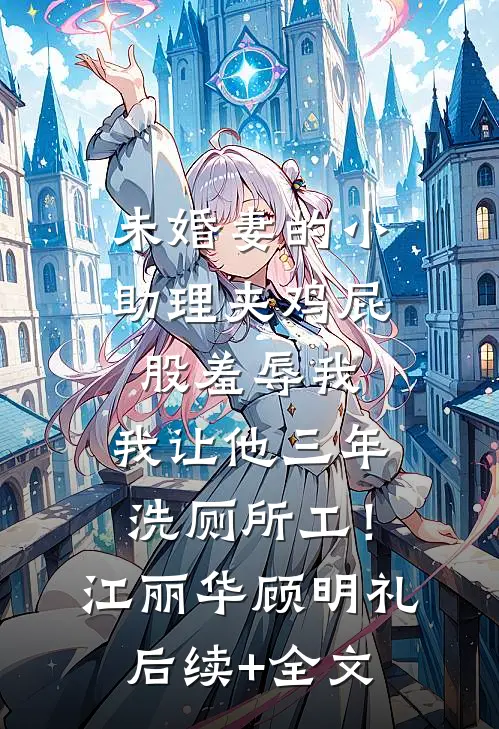 未婚妻的小助理夹鸡屁股羞辱我，我让他三年洗厕所工！江丽华顾明礼后续+全文