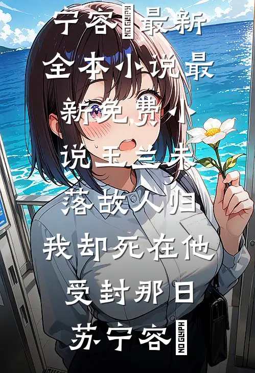 玉兰未落故人归，我却死在他受封那日(苏宁容璟)最新全本小说_最新免费小说玉兰未落故人归，我却死在他受封那日(苏宁容璟)