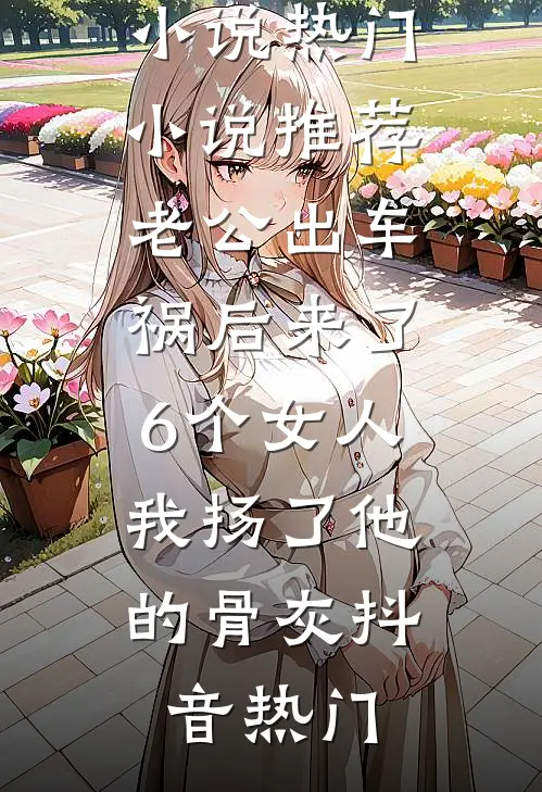 老公出车祸后来了6个女人，我扬了他的骨灰抖音热门热门好看小说_热门小说推荐老公出车祸后来了6个女人，我扬了他的骨灰(抖音热门)