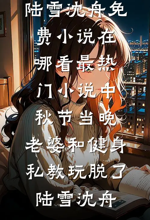 中秋节当晚，老婆和健身私教玩脱了陆雪沈舟免费小说在哪看_最热门小说中秋节当晚，老婆和健身私教玩脱了陆雪沈舟