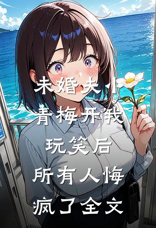 未婚夫小青梅开我玩笑后，所有人悔疯了全文