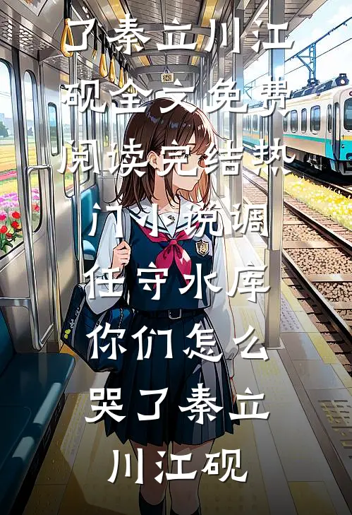 调任守水库，你们怎么哭了(秦立川江砚)全文免费阅读_完结热门小说调任守水库，你们怎么哭了(秦立川江砚)