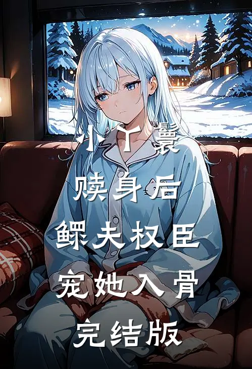 小丫鬟赎身后，鳏夫权臣宠她入骨完结版