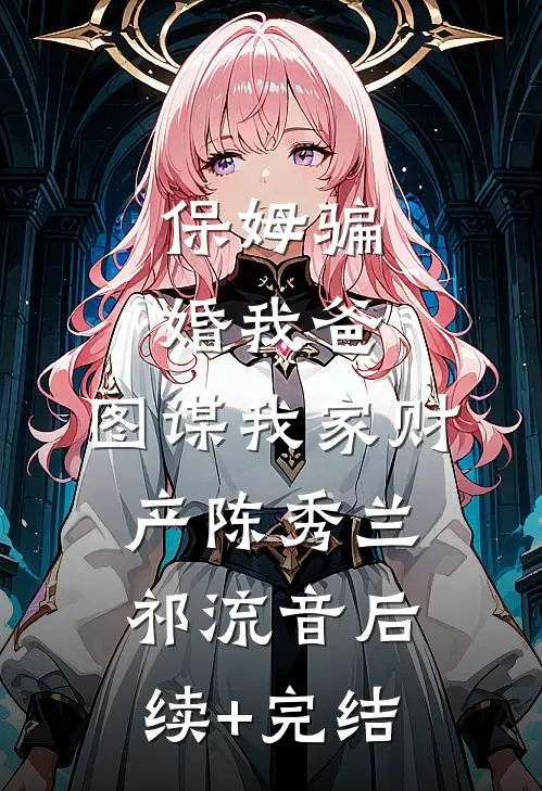 保姆骗婚我爸，图谋我家财产陈秀兰祁流音后续+完结