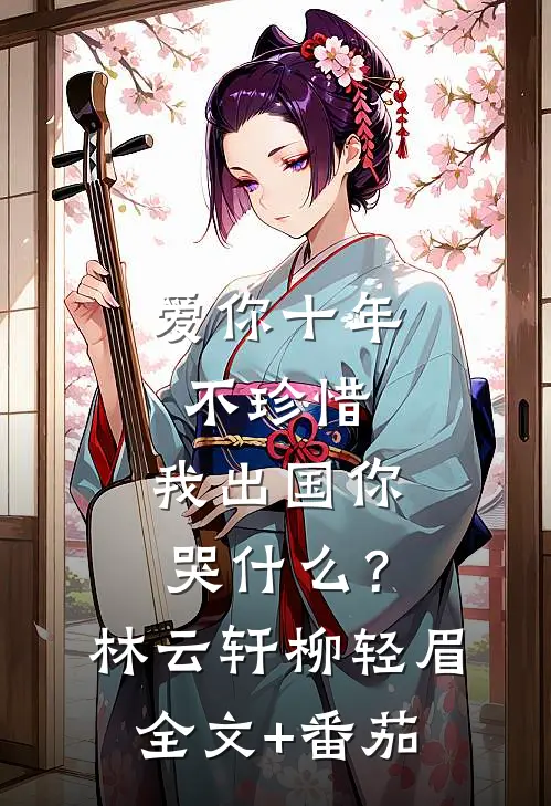 爱你十年不珍惜，我出国你哭什么？林云轩柳轻眉全文+番茄