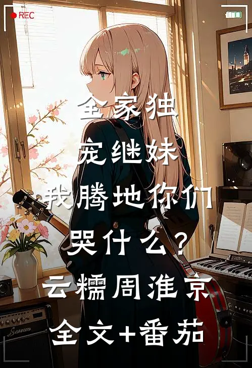 全家独宠继妹，我腾地你们哭什么？云糯周淮京全文+番茄