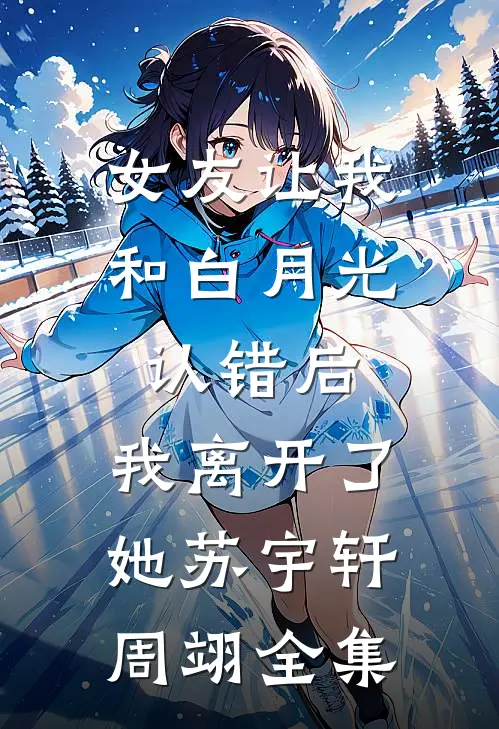 女友让我和白月光认错后，我离开了她苏宇轩周翊 全集