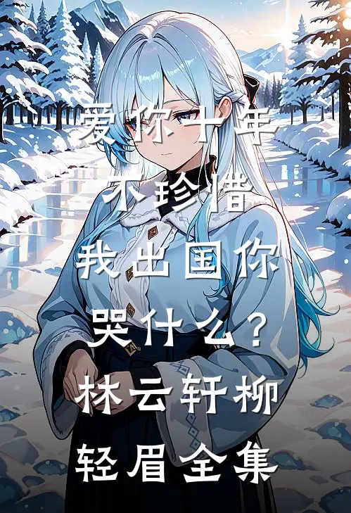 爱你十年不珍惜，我出国你哭什么？林云轩柳轻眉 全集