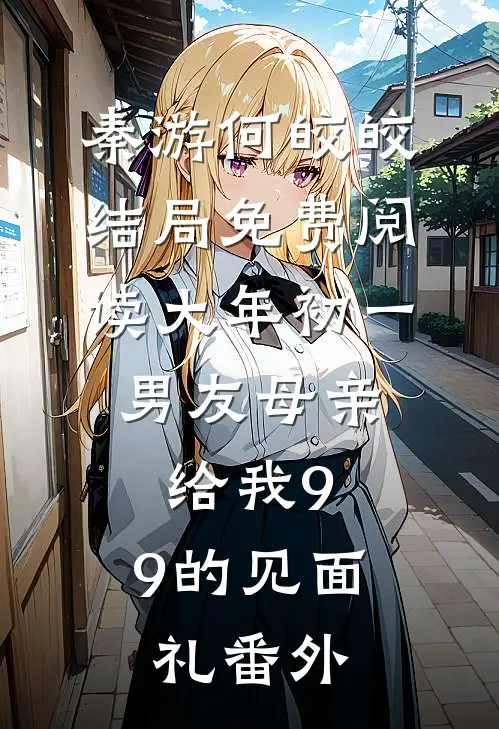 秦游何皎皎结局免费阅读大年初一，男友母亲给我9.9的见面礼番外