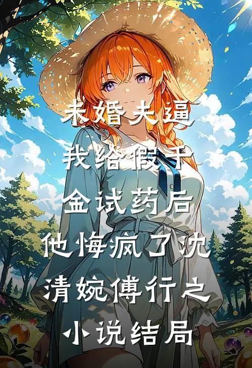 未婚夫逼我给假千金试药后，他悔疯了沈清婉傅行之小说结局