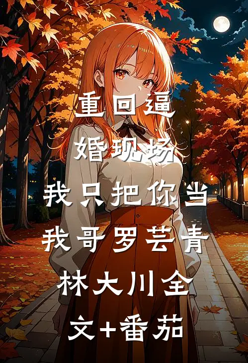 重回逼婚现场，我只把你当我哥罗芸青林大川全文+番茄