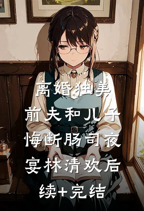 离婚独美，前夫和儿子悔断肠司夜宴林清欢后续+完结