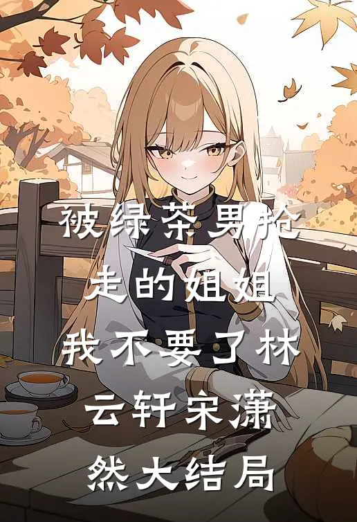被绿茶男抢走的姐姐，我不要了林云轩宋潇然大结局