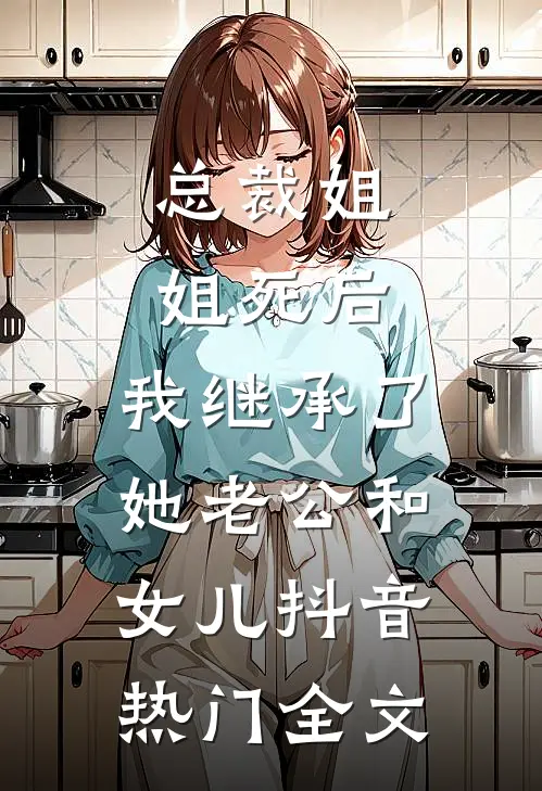 总裁姐姐死后，我继承了她老公和女儿抖音热门全文