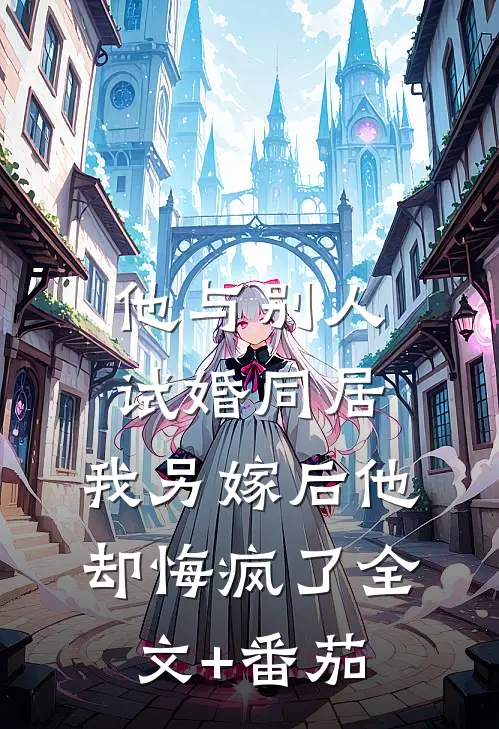他与别人试婚同居，我另嫁后他却悔疯了全文+番茄