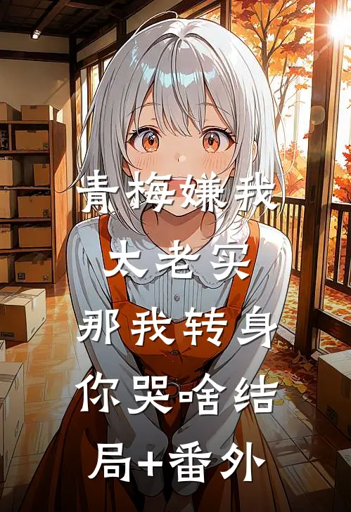 青梅嫌我太老实，那我转身你哭啥结局+番外