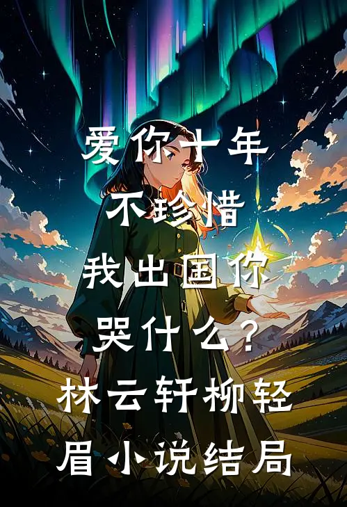 爱你十年不珍惜，我出国你哭什么？林云轩柳轻眉小说结局