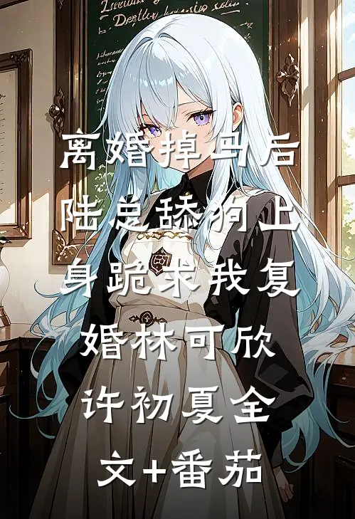 离婚掉马后，陆总舔狗上身跪求我复婚林可欣许初夏全文+番茄