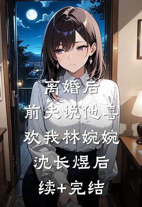 离婚后，前夫说他喜欢我林婉婉沈长煜后续+完结
