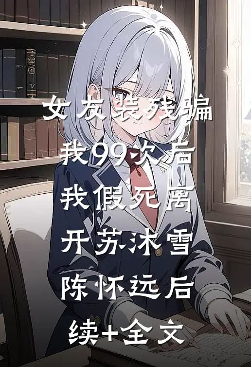 女友装残骗我99次后，我假死离开苏沐雪陈怀远后续+全文