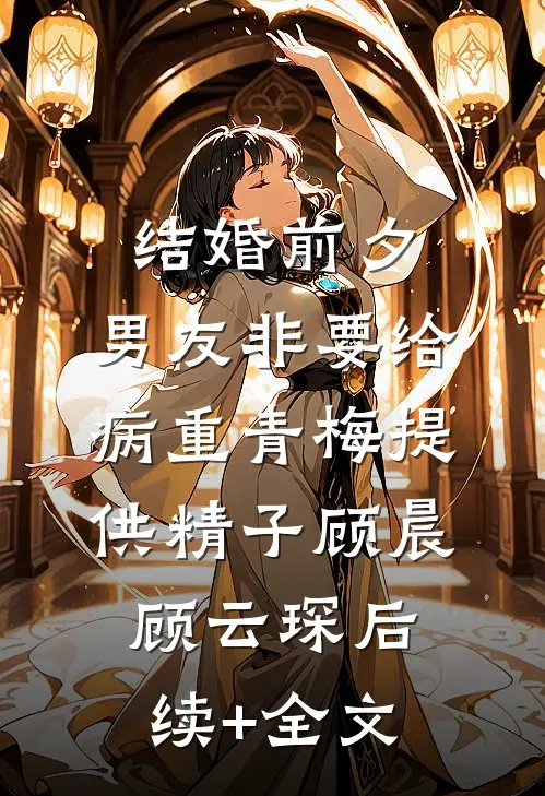 结婚前夕，男友非要给病重青梅提供精子顾晨顾云琛后续+全文
