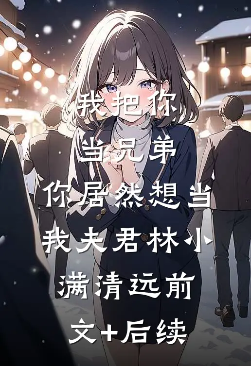 我把你当兄弟，你居然想当我夫君林小满清远前文+后续