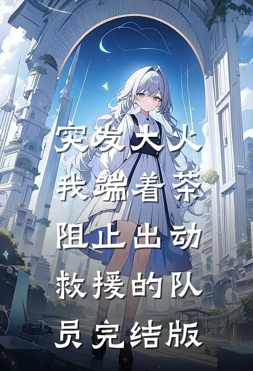 突发大火，我端着茶阻止出动救援的队员完结版