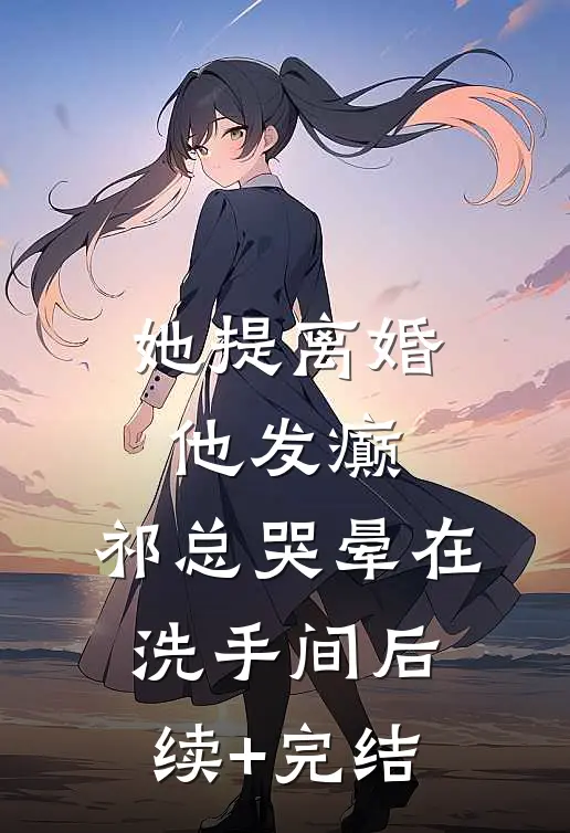 她提离婚他发癫，祁总哭晕在洗手间后续+完结