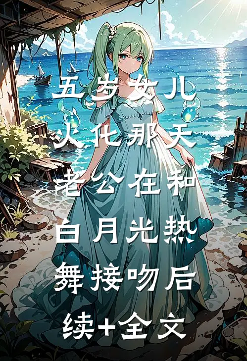五岁女儿火化那天，老公在和白月光热舞接吻后续+全文