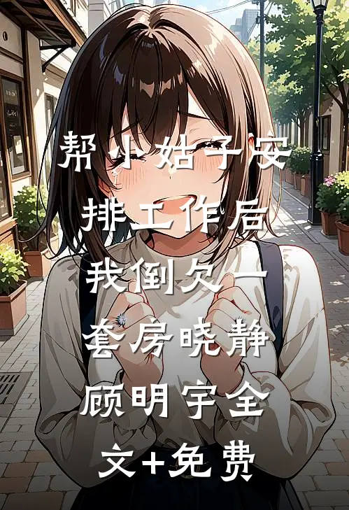 帮小姑子安排工作后，我倒欠一套房晓静顾明宇全文+免费