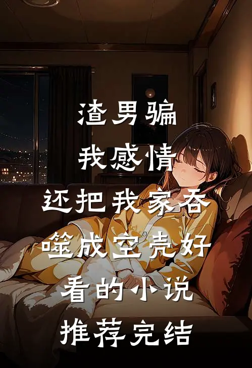 渣男骗我感情，还把我家吞噬成空壳好看的小说推荐完结