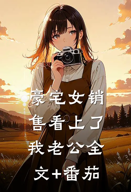 豪宅女销售看上了我老公全文+番茄