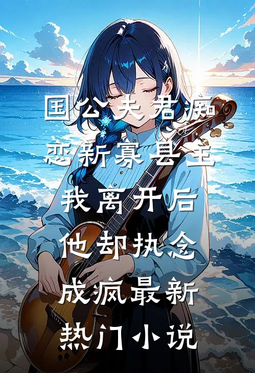 国公夫君痴恋新寡县主，我离开后他却执念成疯最新热门小说
