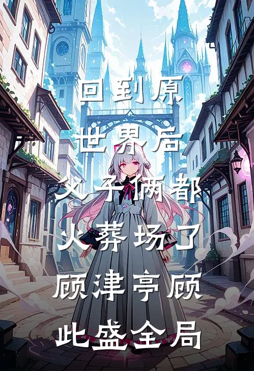 回到原世界后，父子俩都火葬场了顾津亭顾此盛全局