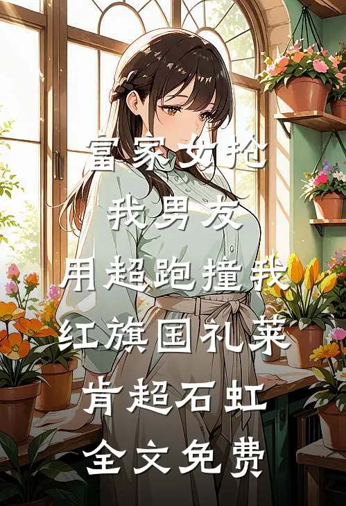 富家女抢我男友，用超跑撞我红旗国礼莱肯超石虹全文免费