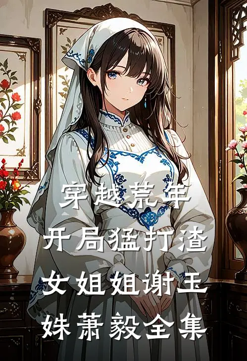 穿越荒年：开局猛打渣女姐姐谢玉姝萧毅全集