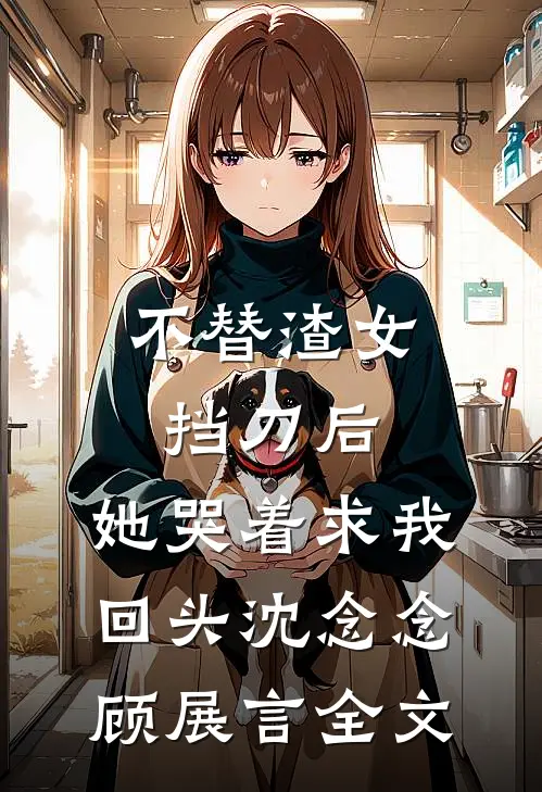 不替渣女挡刀后，她哭着求我回头沈念念顾展言全文