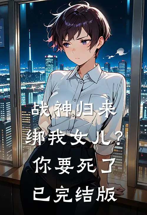 战神归来，绑我女儿？你要死了已完结版