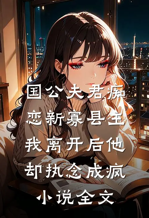 国公夫君痴恋新寡县主，我离开后他却执念成疯小说全文