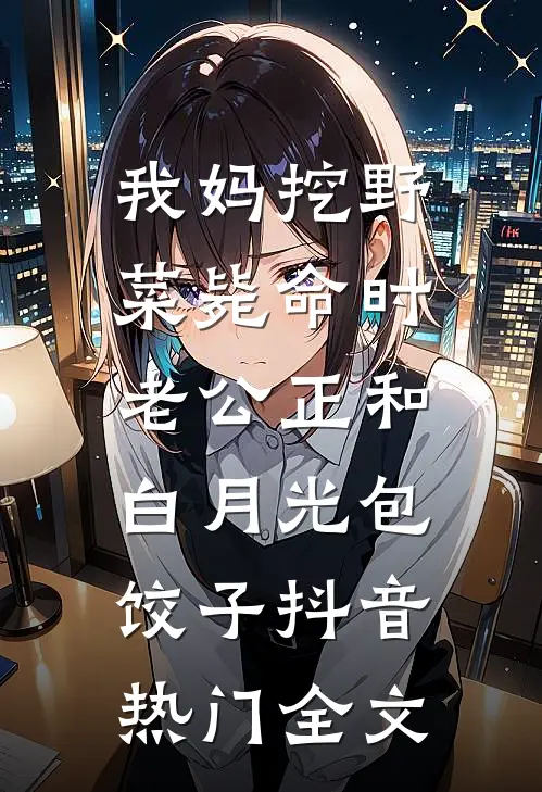 我妈挖野菜毙命时，老公正和白月光包饺子抖音热门全文