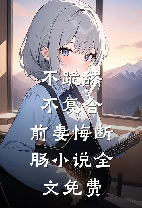 不跪舔，不复合，前妻悔断肠小说全文免费